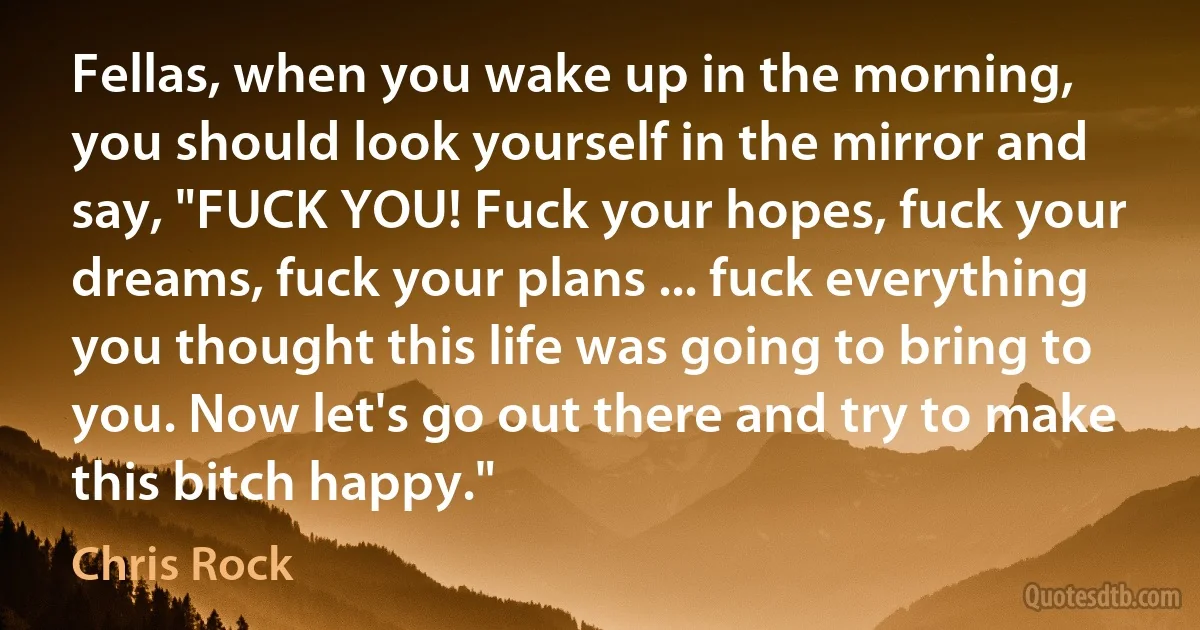 Fellas, when you wake up in the morning, you should look yourself in the mirror and say, "FUCK YOU! Fuck your hopes, fuck your dreams, fuck your plans ... fuck everything you thought this life was going to bring to you. Now let's go out there and try to make this bitch happy." (Chris Rock)