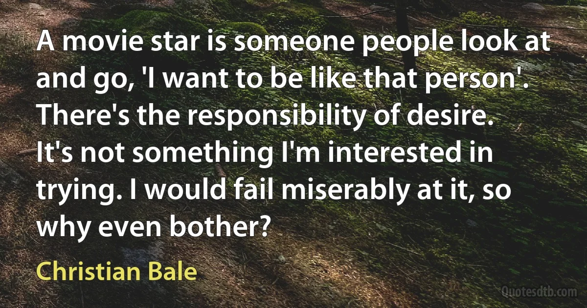 A movie star is someone people look at and go, 'I want to be like that person'. There's the responsibility of desire. It's not something I'm interested in trying. I would fail miserably at it, so why even bother? (Christian Bale)