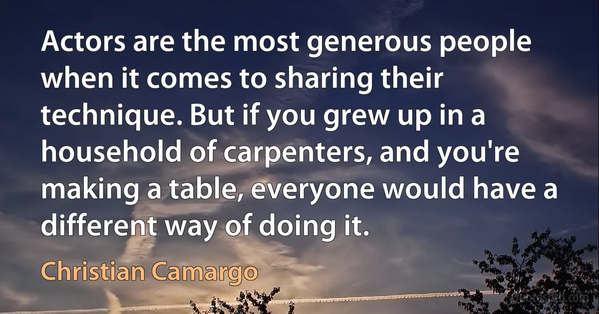 Actors are the most generous people when it comes to sharing their technique. But if you grew up in a household of carpenters, and you're making a table, everyone would have a different way of doing it. (Christian Camargo)