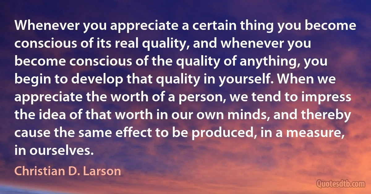 Whenever you appreciate a certain thing you become conscious of its real quality, and whenever you become conscious of the quality of anything, you begin to develop that quality in yourself. When we appreciate the worth of a person, we tend to impress the idea of that worth in our own minds, and thereby cause the same effect to be produced, in a measure, in ourselves. (Christian D. Larson)