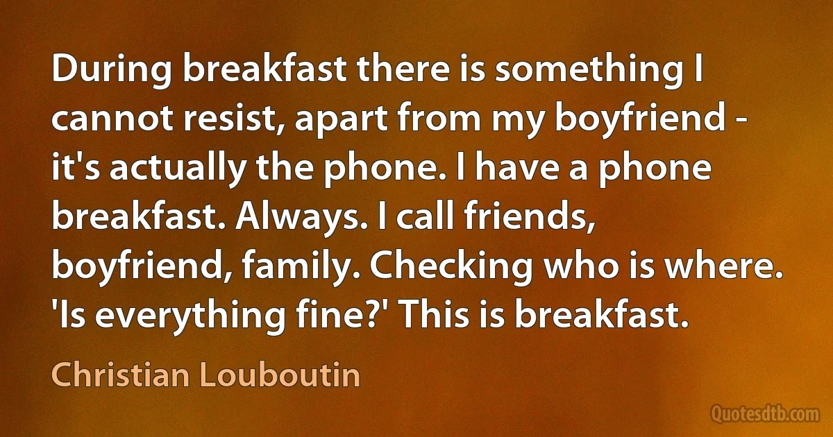 During breakfast there is something I cannot resist, apart from my boyfriend - it's actually the phone. I have a phone breakfast. Always. I call friends, boyfriend, family. Checking who is where. 'Is everything fine?' This is breakfast. (Christian Louboutin)