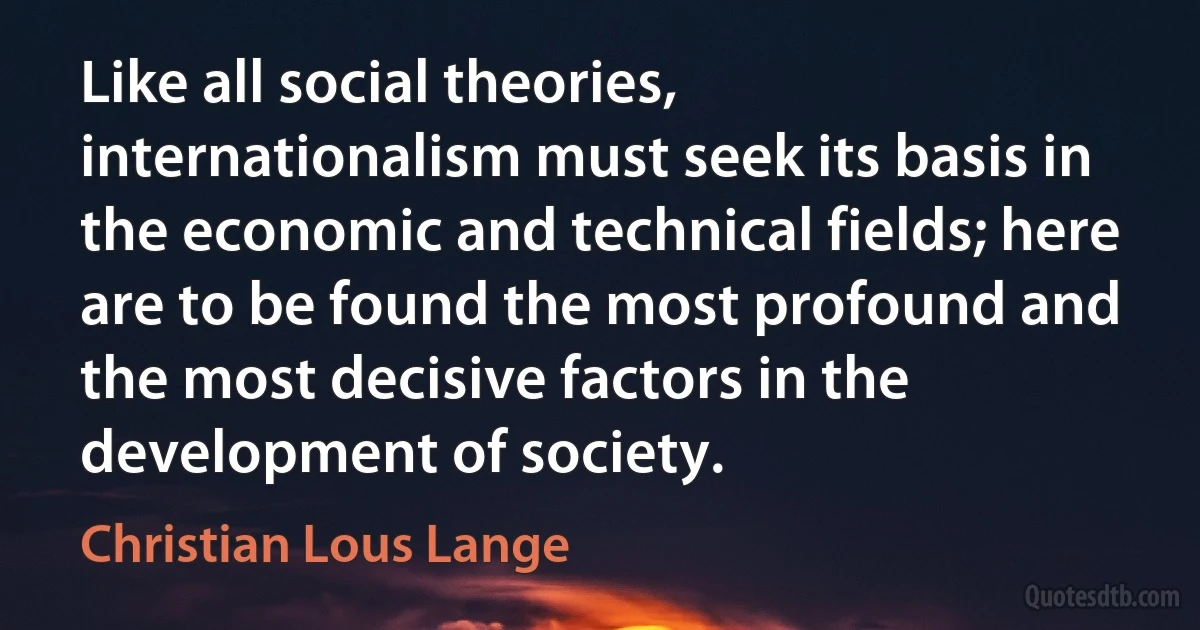 Like all social theories, internationalism must seek its basis in the economic and technical fields; here are to be found the most profound and the most decisive factors in the development of society. (Christian Lous Lange)