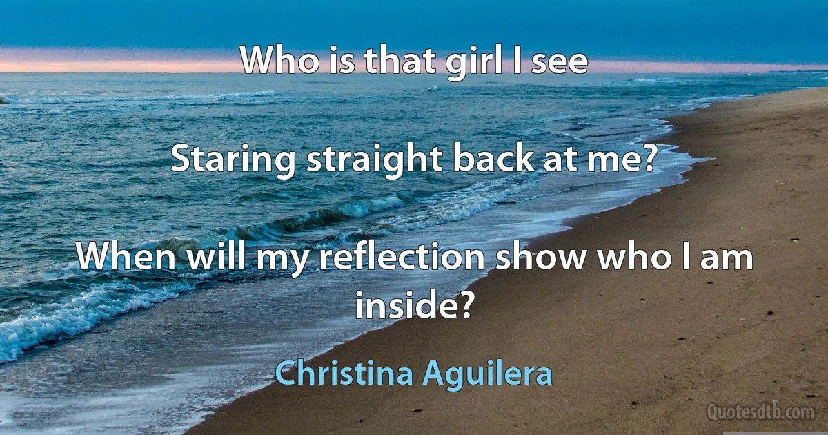 Who is that girl I see

Staring straight back at me?

When will my reflection show who I am inside? (Christina Aguilera)