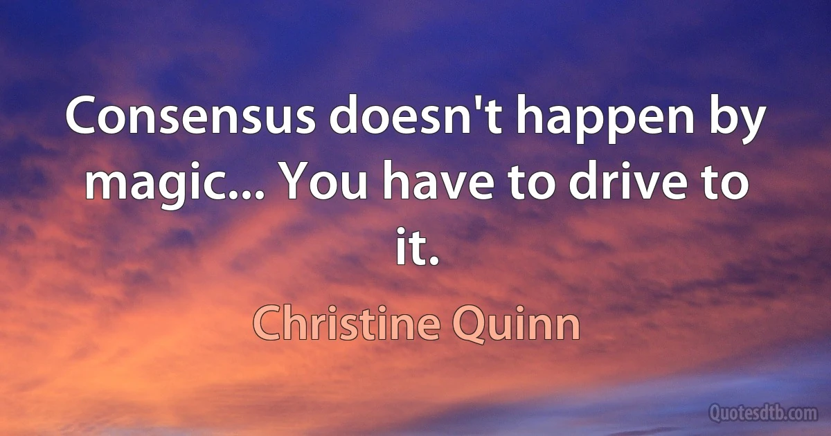 Consensus doesn't happen by magic... You have to drive to it. (Christine Quinn)