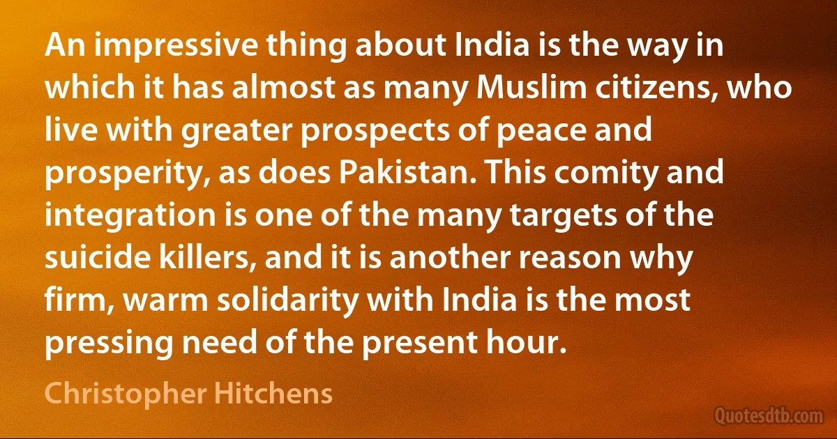 An impressive thing about India is the way in which it has almost as many Muslim citizens, who live with greater prospects of peace and prosperity, as does Pakistan. This comity and integration is one of the many targets of the suicide killers, and it is another reason why firm, warm solidarity with India is the most pressing need of the present hour. (Christopher Hitchens)