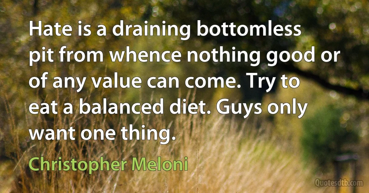 Hate is a draining bottomless pit from whence nothing good or of any value can come. Try to eat a balanced diet. Guys only want one thing. (Christopher Meloni)