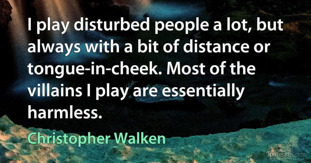 I play disturbed people a lot, but always with a bit of distance or tongue-in-cheek. Most of the villains I play are essentially harmless. (Christopher Walken)