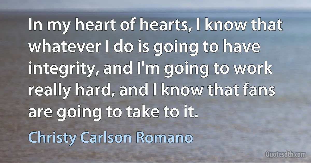 In my heart of hearts, I know that whatever I do is going to have integrity, and I'm going to work really hard, and I know that fans are going to take to it. (Christy Carlson Romano)