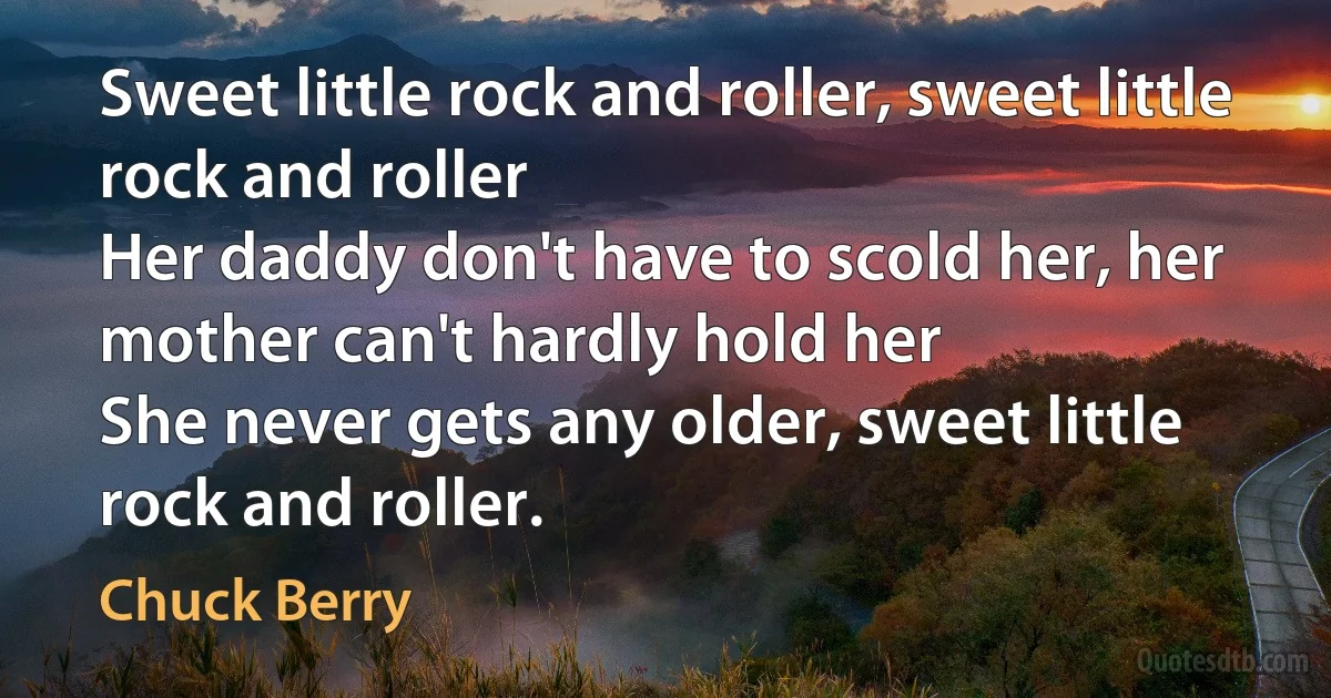 Sweet little rock and roller, sweet little rock and roller
Her daddy don't have to scold her, her mother can't hardly hold her
She never gets any older, sweet little rock and roller. (Chuck Berry)