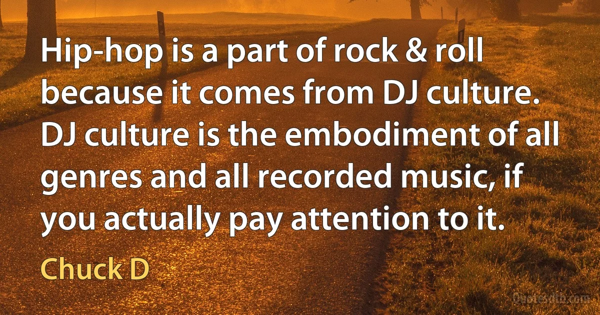 Hip-hop is a part of rock & roll because it comes from DJ culture. DJ culture is the embodiment of all genres and all recorded music, if you actually pay attention to it. (Chuck D)