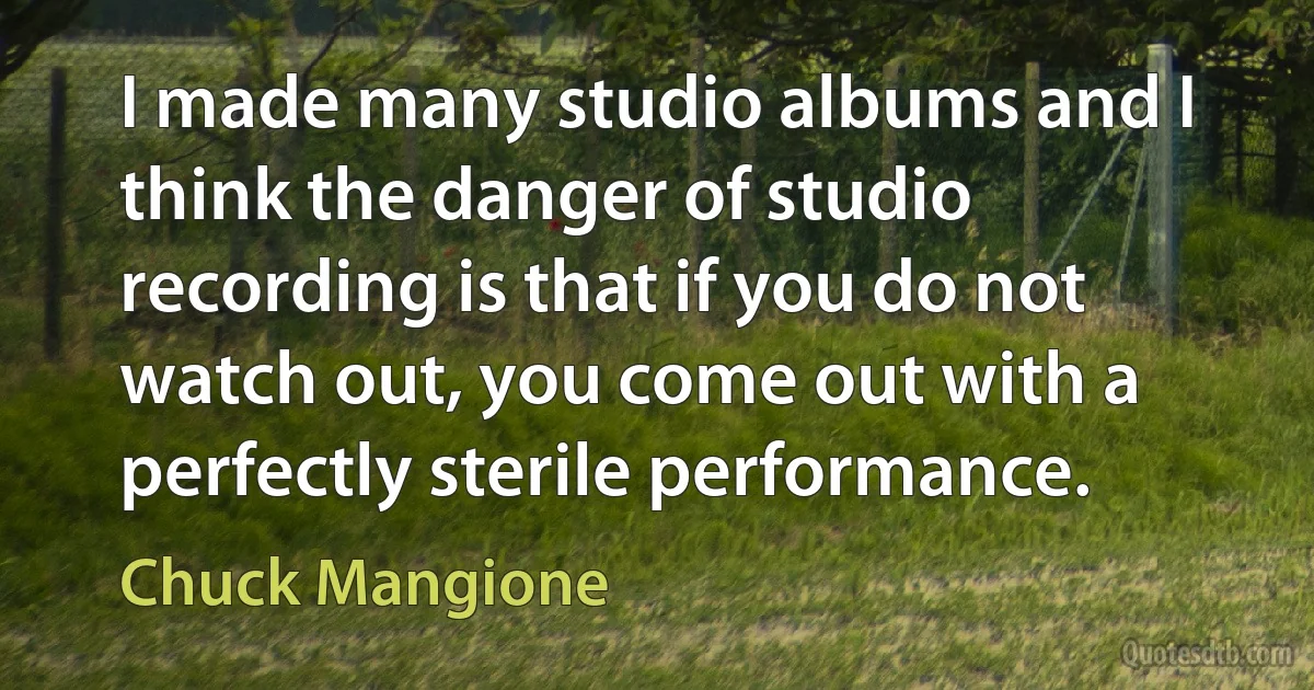 I made many studio albums and I think the danger of studio recording is that if you do not watch out, you come out with a perfectly sterile performance. (Chuck Mangione)