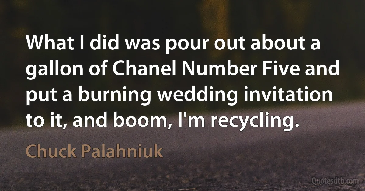 What I did was pour out about a gallon of Chanel Number Five and put a burning wedding invitation to it, and boom, I'm recycling. (Chuck Palahniuk)