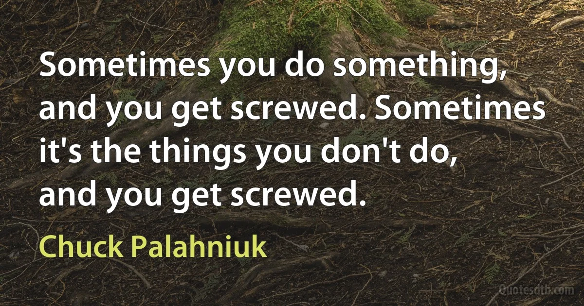 Sometimes you do something, and you get screwed. Sometimes it's the things you don't do, and you get screwed. (Chuck Palahniuk)