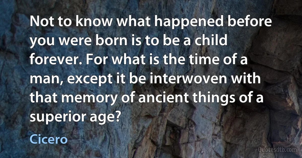 Not to know what happened before you were born is to be a child forever. For what is the time of a man, except it be interwoven with that memory of ancient things of a superior age? (Cicero)