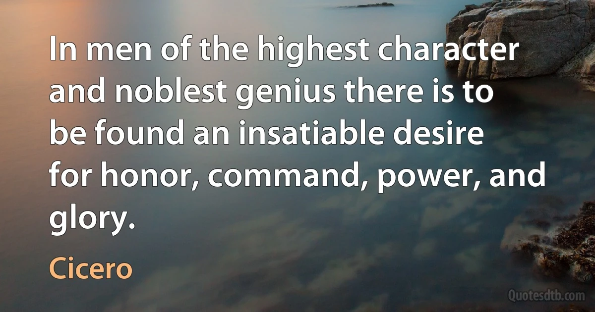 In men of the highest character and noblest genius there is to be found an insatiable desire for honor, command, power, and glory. (Cicero)