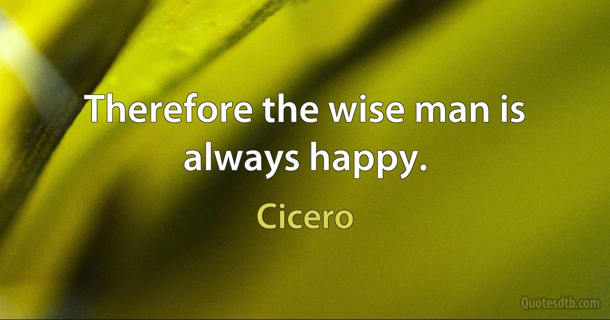 Therefore the wise man is always happy. (Cicero)