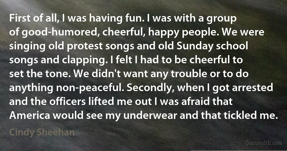 First of all, I was having fun. I was with a group of good-humored, cheerful, happy people. We were singing old protest songs and old Sunday school songs and clapping. I felt I had to be cheerful to set the tone. We didn't want any trouble or to do anything non-peaceful. Secondly, when I got arrested and the officers lifted me out I was afraid that America would see my underwear and that tickled me. (Cindy Sheehan)