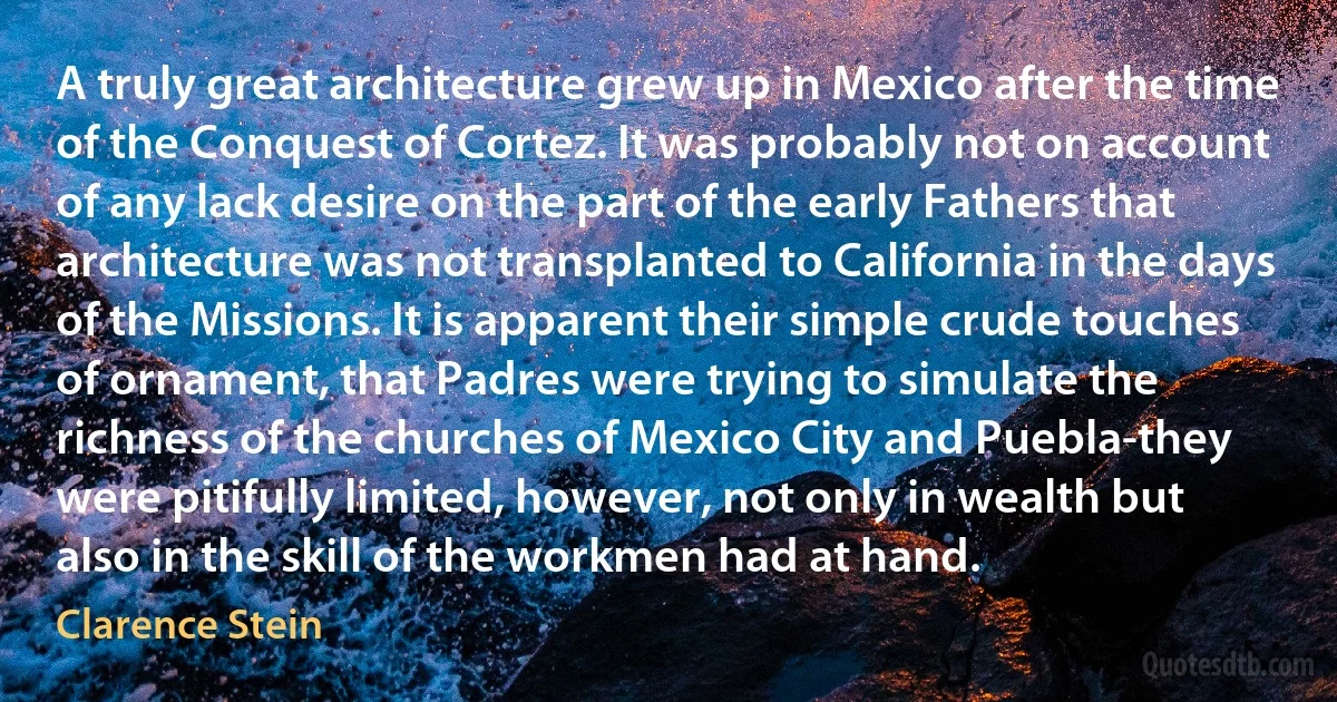 A truly great architecture grew up in Mexico after the time of the Conquest of Cortez. It was probably not on account of any lack desire on the part of the early Fathers that architecture was not transplanted to California in the days of the Missions. It is apparent their simple crude touches of ornament, that Padres were trying to simulate the richness of the churches of Mexico City and Puebla-they were pitifully limited, however, not only in wealth but also in the skill of the workmen had at hand. (Clarence Stein)