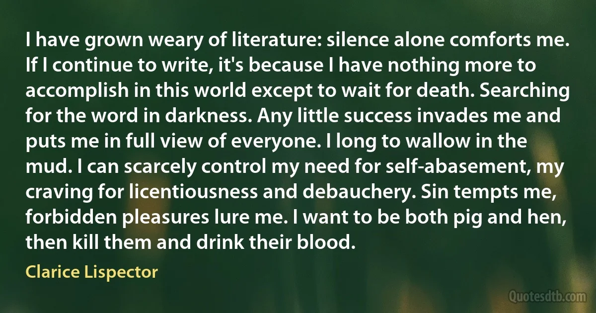 I have grown weary of literature: silence alone comforts me. If I continue to write, it's because I have nothing more to accomplish in this world except to wait for death. Searching for the word in darkness. Any little success invades me and puts me in full view of everyone. I long to wallow in the mud. I can scarcely control my need for self-abasement, my craving for licentiousness and debauchery. Sin tempts me, forbidden pleasures lure me. I want to be both pig and hen, then kill them and drink their blood. (Clarice Lispector)