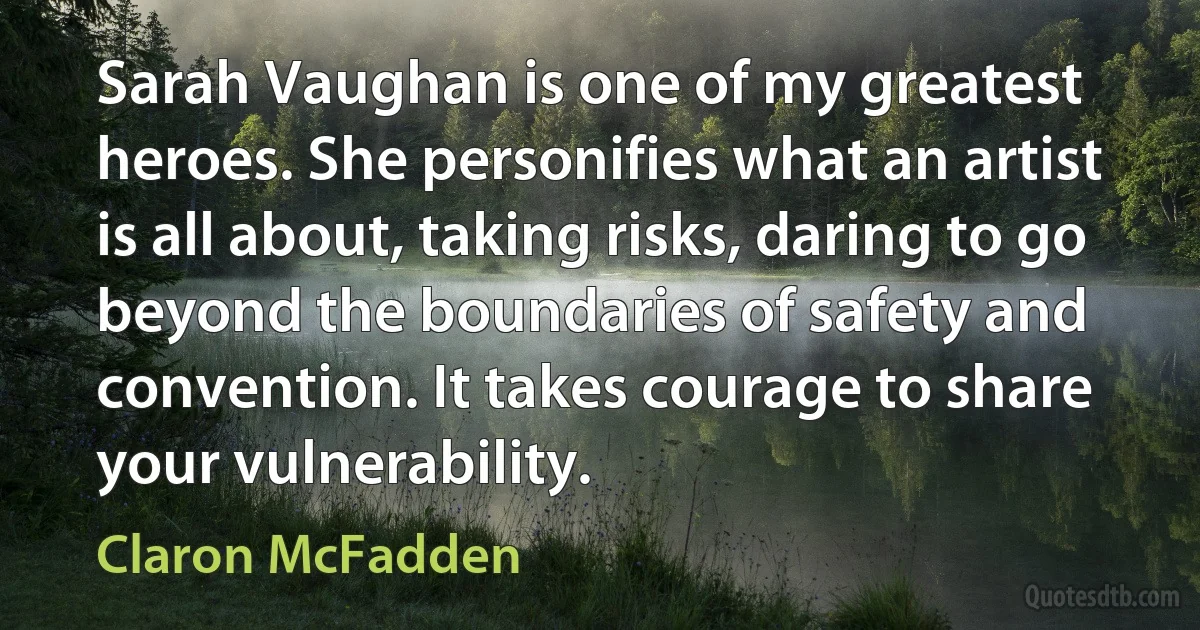 Sarah Vaughan is one of my greatest heroes. She personifies what an artist is all about, taking risks, daring to go beyond the boundaries of safety and convention. It takes courage to share your vulnerability. (Claron McFadden)