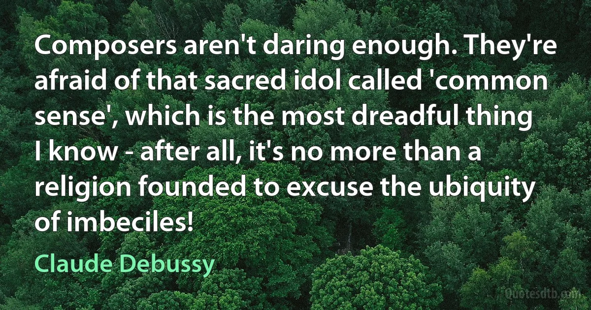 Composers aren't daring enough. They're afraid of that sacred idol called 'common sense', which is the most dreadful thing I know - after all, it's no more than a religion founded to excuse the ubiquity of imbeciles! (Claude Debussy)