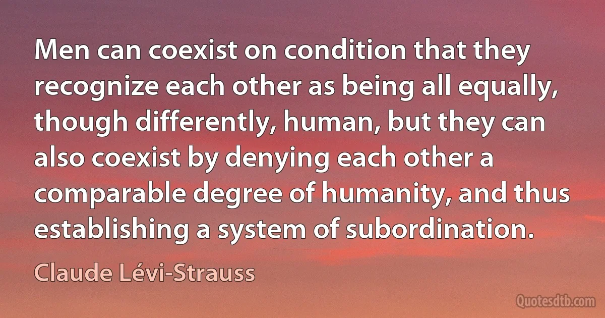 Men can coexist on condition that they recognize each other as being all equally, though differently, human, but they can also coexist by denying each other a comparable degree of humanity, and thus establishing a system of subordination. (Claude Lévi-Strauss)