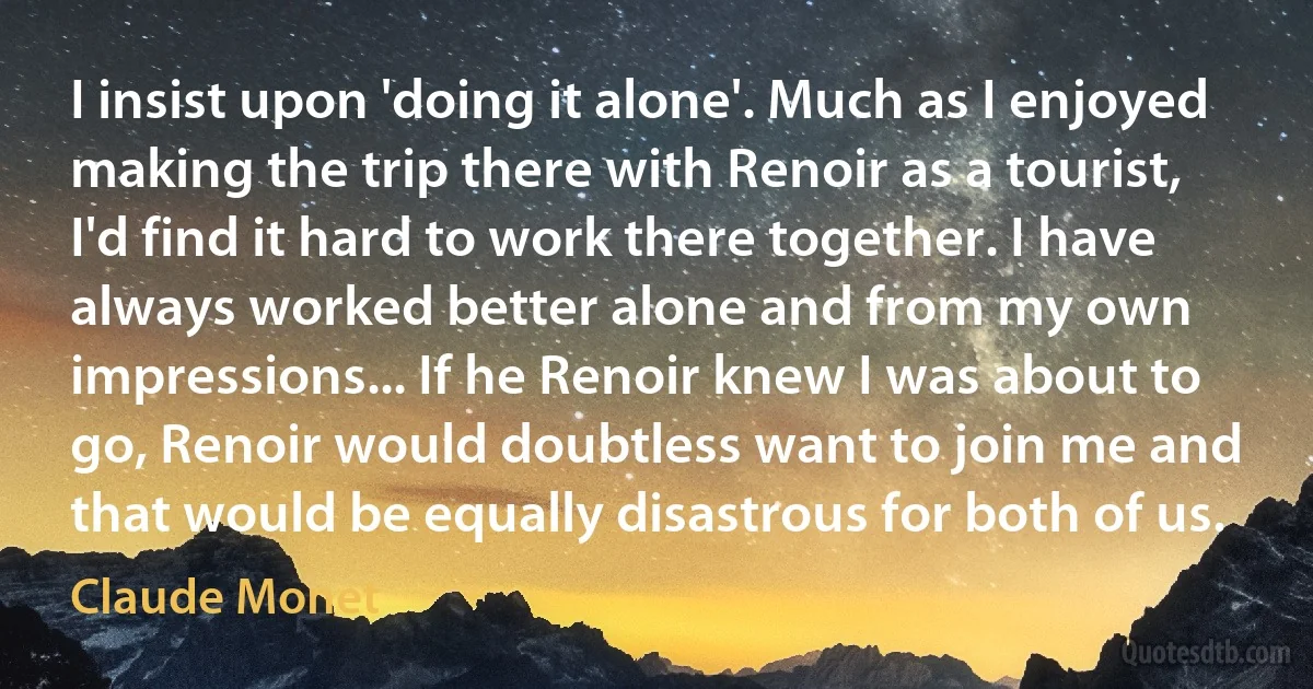 I insist upon 'doing it alone'. Much as I enjoyed making the trip there with Renoir as a tourist, I'd find it hard to work there together. I have always worked better alone and from my own impressions... If he Renoir knew I was about to go, Renoir would doubtless want to join me and that would be equally disastrous for both of us. (Claude Monet)