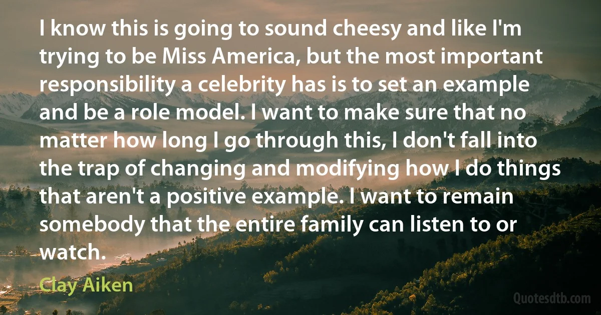 I know this is going to sound cheesy and like I'm trying to be Miss America, but the most important responsibility a celebrity has is to set an example and be a role model. I want to make sure that no matter how long I go through this, I don't fall into the trap of changing and modifying how I do things that aren't a positive example. I want to remain somebody that the entire family can listen to or watch. (Clay Aiken)