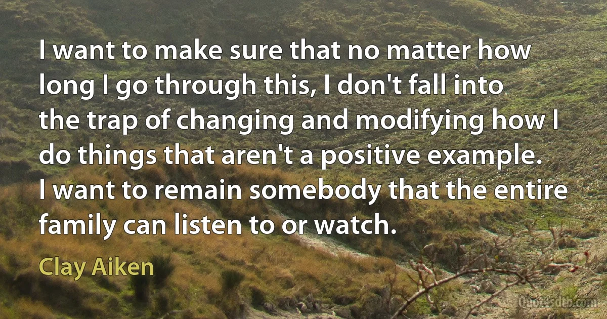 I want to make sure that no matter how long I go through this, I don't fall into the trap of changing and modifying how I do things that aren't a positive example. I want to remain somebody that the entire family can listen to or watch. (Clay Aiken)