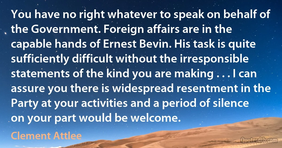 You have no right whatever to speak on behalf of the Government. Foreign affairs are in the capable hands of Ernest Bevin. His task is quite sufficiently difficult without the irresponsible statements of the kind you are making . . . I can assure you there is widespread resentment in the Party at your activities and a period of silence on your part would be welcome. (Clement Attlee)