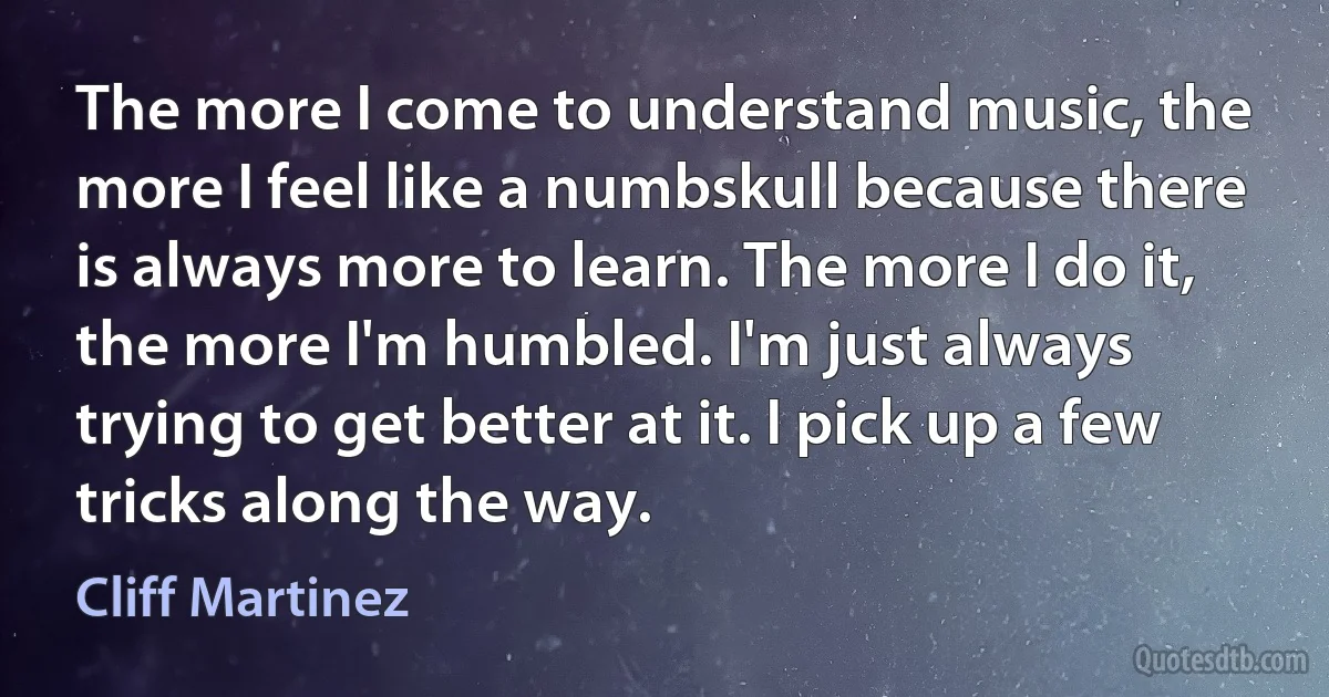 The more I come to understand music, the more I feel like a numbskull because there is always more to learn. The more I do it, the more I'm humbled. I'm just always trying to get better at it. I pick up a few tricks along the way. (Cliff Martinez)