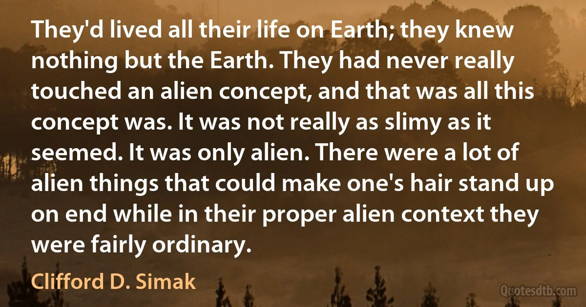 They'd lived all their life on Earth; they knew nothing but the Earth. They had never really touched an alien concept, and that was all this concept was. It was not really as slimy as it seemed. It was only alien. There were a lot of alien things that could make one's hair stand up on end while in their proper alien context they were fairly ordinary. (Clifford D. Simak)