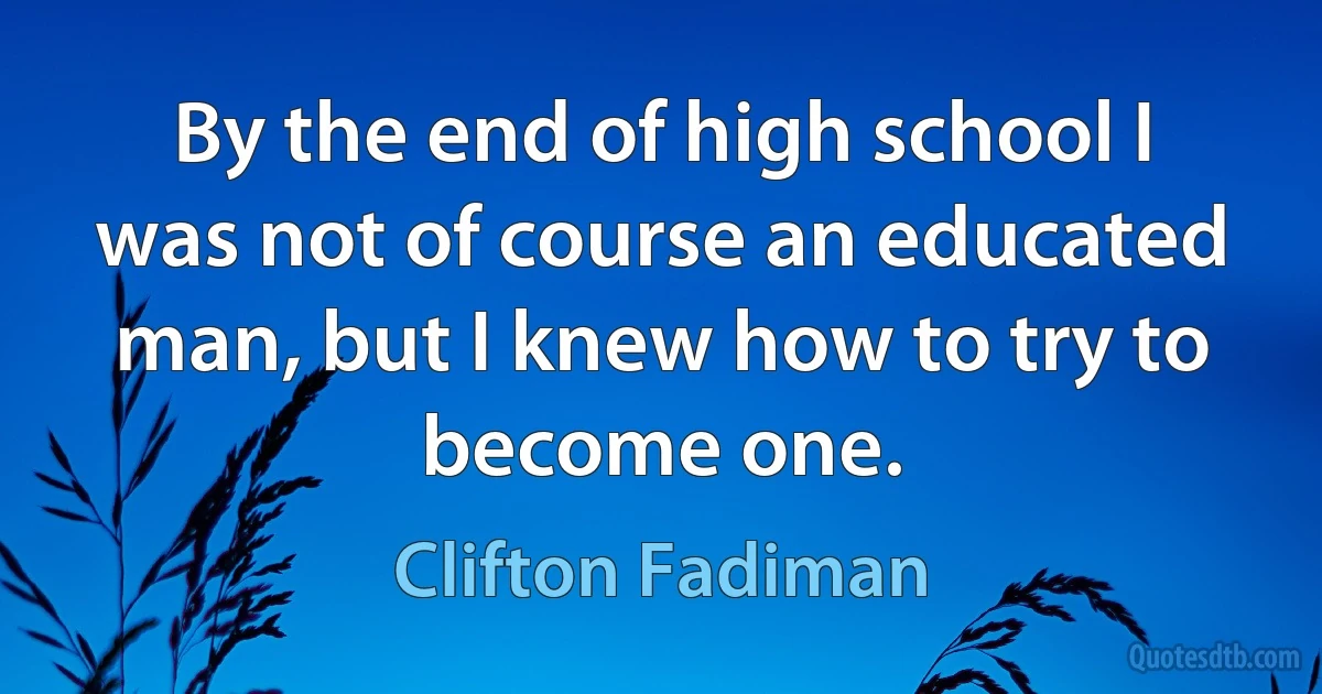 By the end of high school I was not of course an educated man, but I knew how to try to become one. (Clifton Fadiman)