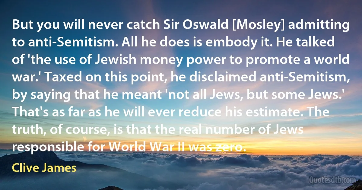 But you will never catch Sir Oswald [Mosley] admitting to anti-Semitism. All he does is embody it. He talked of 'the use of Jewish money power to promote a world war.' Taxed on this point, he disclaimed anti-Semitism, by saying that he meant 'not all Jews, but some Jews.' That's as far as he will ever reduce his estimate. The truth, of course, is that the real number of Jews responsible for World War II was zero. (Clive James)