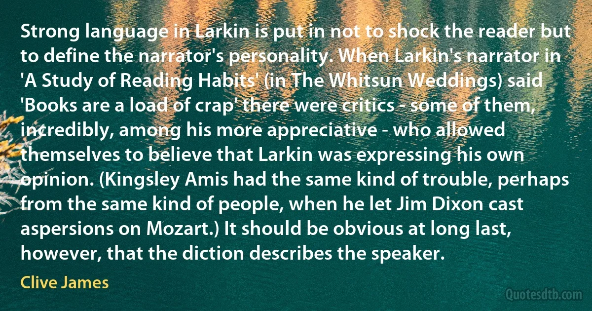 Strong language in Larkin is put in not to shock the reader but to define the narrator's personality. When Larkin's narrator in 'A Study of Reading Habits' (in The Whitsun Weddings) said 'Books are a load of crap' there were critics - some of them, incredibly, among his more appreciative - who allowed themselves to believe that Larkin was expressing his own opinion. (Kingsley Amis had the same kind of trouble, perhaps from the same kind of people, when he let Jim Dixon cast aspersions on Mozart.) It should be obvious at long last, however, that the diction describes the speaker. (Clive James)