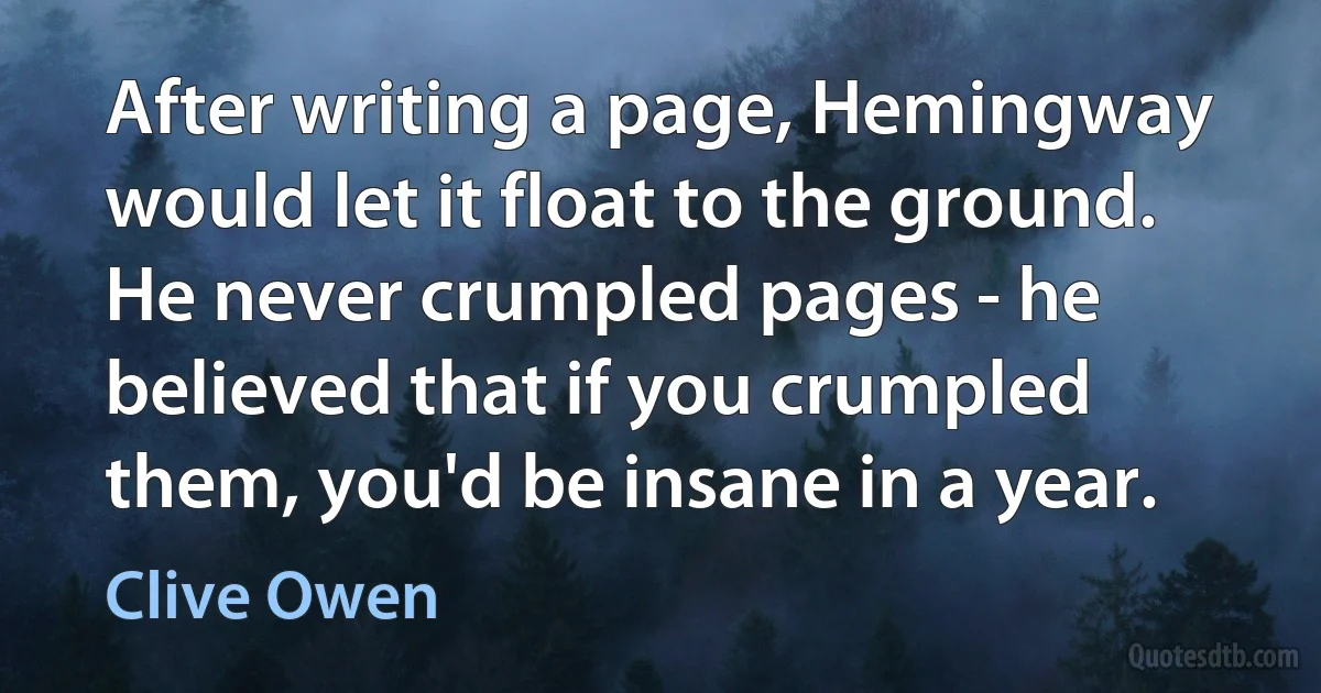 After writing a page, Hemingway would let it float to the ground. He never crumpled pages - he believed that if you crumpled them, you'd be insane in a year. (Clive Owen)