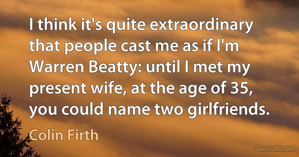 I think it's quite extraordinary that people cast me as if I'm Warren Beatty: until I met my present wife, at the age of 35, you could name two girlfriends. (Colin Firth)