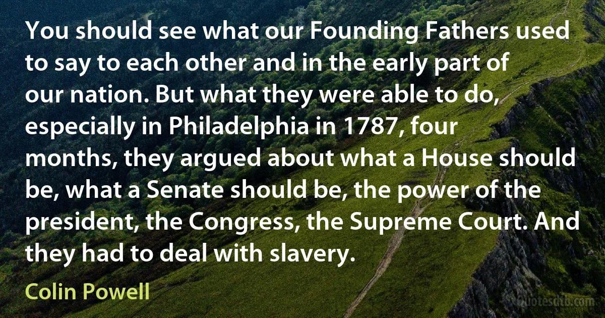 You should see what our Founding Fathers used to say to each other and in the early part of our nation. But what they were able to do, especially in Philadelphia in 1787, four months, they argued about what a House should be, what a Senate should be, the power of the president, the Congress, the Supreme Court. And they had to deal with slavery. (Colin Powell)