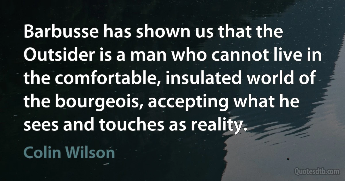 Barbusse has shown us that the Outsider is a man who cannot live in the comfortable, insulated world of the bourgeois, accepting what he sees and touches as reality. (Colin Wilson)