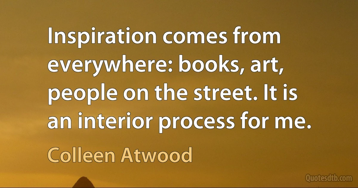 Inspiration comes from everywhere: books, art, people on the street. It is an interior process for me. (Colleen Atwood)