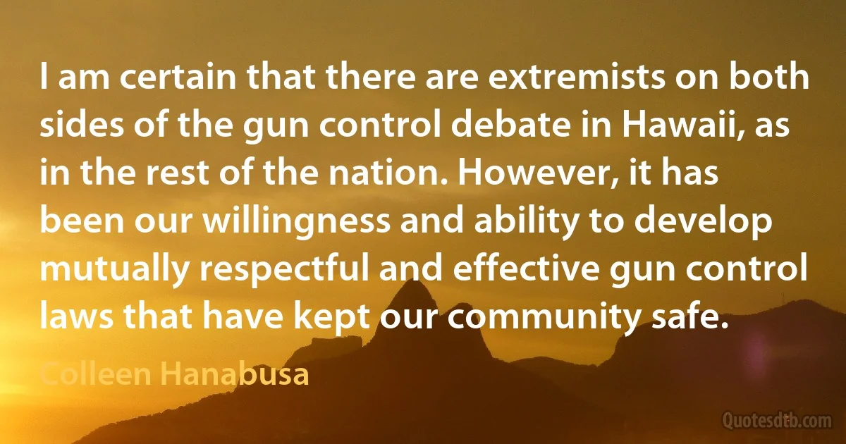 I am certain that there are extremists on both sides of the gun control debate in Hawaii, as in the rest of the nation. However, it has been our willingness and ability to develop mutually respectful and effective gun control laws that have kept our community safe. (Colleen Hanabusa)