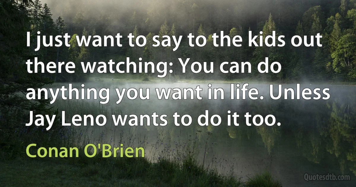 I just want to say to the kids out there watching: You can do anything you want in life. Unless Jay Leno wants to do it too. (Conan O'Brien)