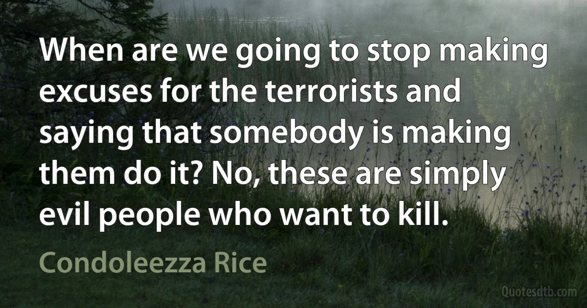 When are we going to stop making excuses for the terrorists and saying that somebody is making them do it? No, these are simply evil people who want to kill. (Condoleezza Rice)