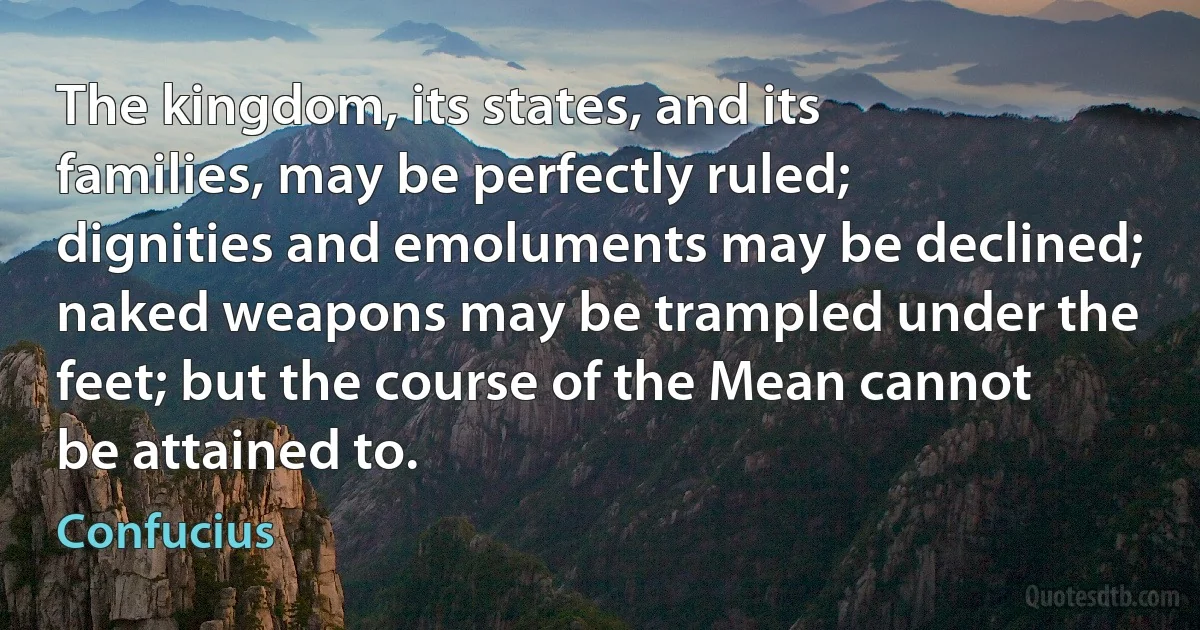 The kingdom, its states, and its families, may be perfectly ruled; dignities and emoluments may be declined; naked weapons may be trampled under the feet; but the course of the Mean cannot be attained to. (Confucius)