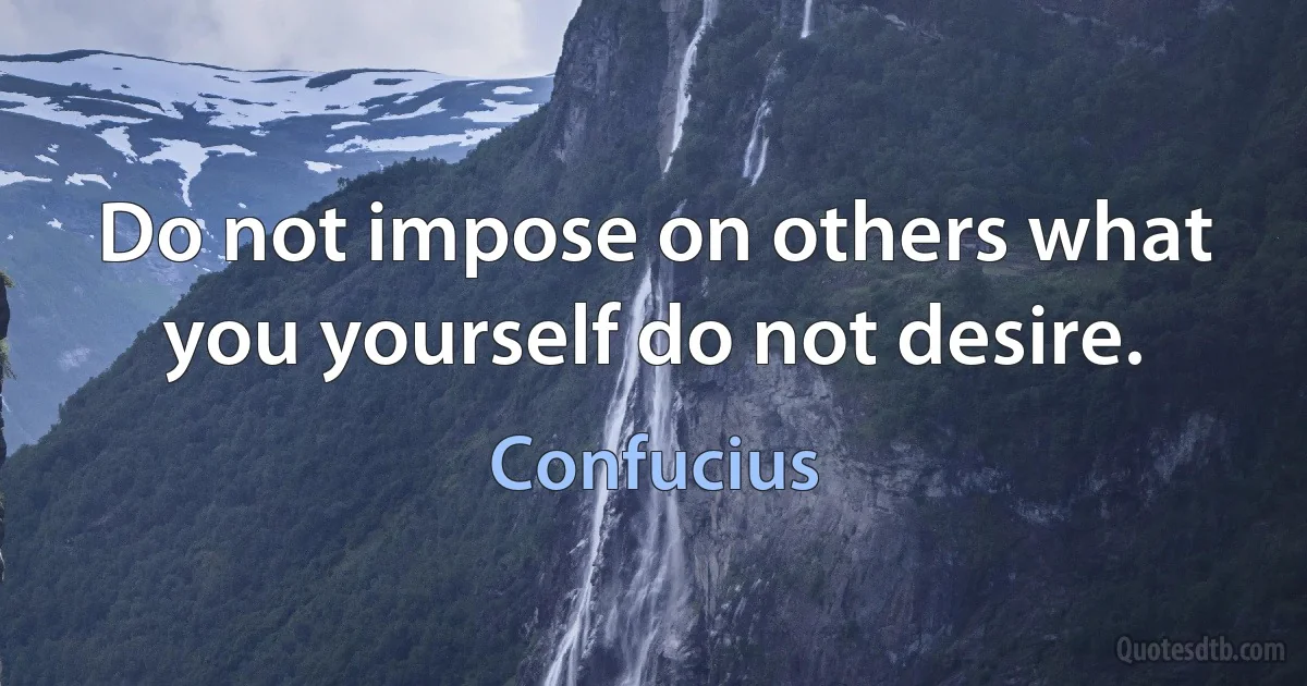 Do not impose on others what you yourself do not desire. (Confucius)