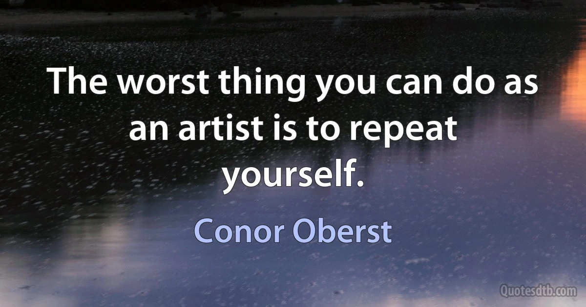 The worst thing you can do as an artist is to repeat yourself. (Conor Oberst)