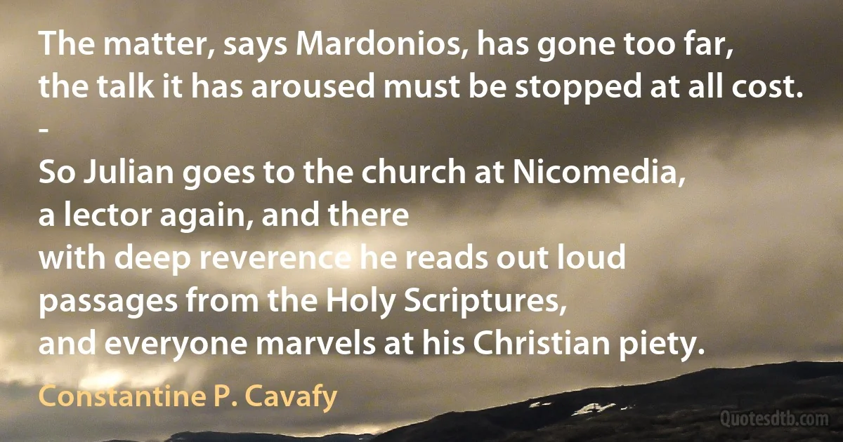 The matter, says Mardonios, has gone too far,
the talk it has aroused must be stopped at all cost. -
So Julian goes to the church at Nicomedia,
a lector again, and there
with deep reverence he reads out loud
passages from the Holy Scriptures,
and everyone marvels at his Christian piety. (Constantine P. Cavafy)