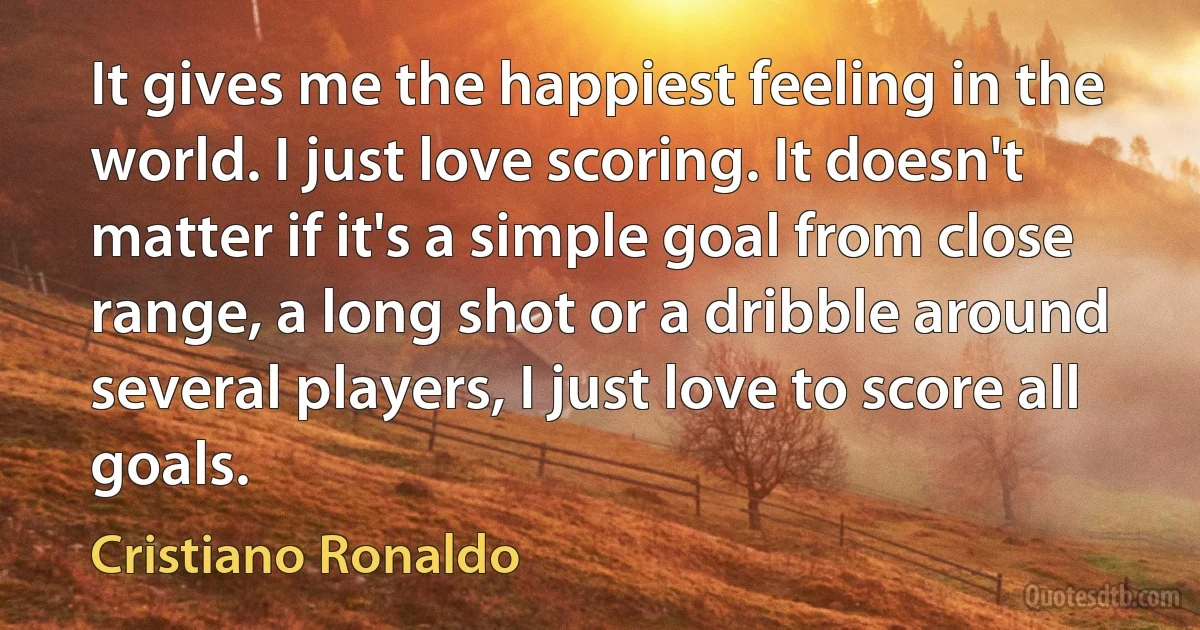 It gives me the happiest feeling in the world. I just love scoring. It doesn't matter if it's a simple goal from close range, a long shot or a dribble around several players, I just love to score all goals. (Cristiano Ronaldo)