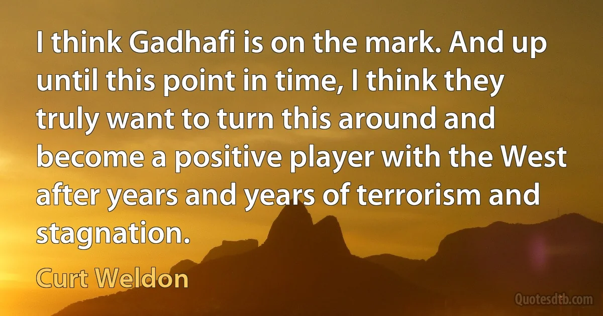 I think Gadhafi is on the mark. And up until this point in time, I think they truly want to turn this around and become a positive player with the West after years and years of terrorism and stagnation. (Curt Weldon)