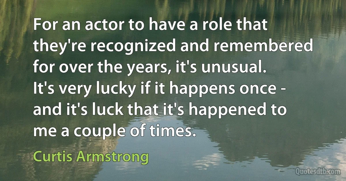 For an actor to have a role that they're recognized and remembered for over the years, it's unusual. It's very lucky if it happens once - and it's luck that it's happened to me a couple of times. (Curtis Armstrong)